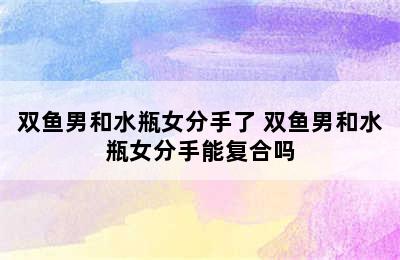 双鱼男和水瓶女分手了 双鱼男和水瓶女分手能复合吗